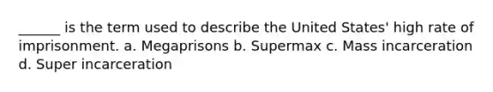 ______ is the term used to describe the United States' high rate of imprisonment. a. Megaprisons b. Supermax c. Mass incarceration d. Super incarceration