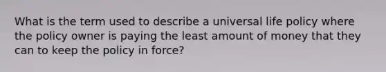 What is the term used to describe a universal life policy where the policy owner is paying the least amount of money that they can to keep the policy in force?