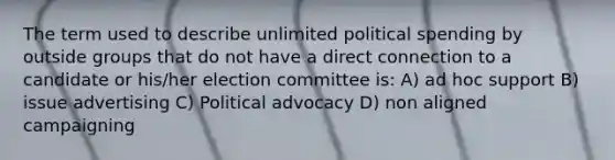 The term used to describe unlimited political spending by outside groups that do not have a direct connection to a candidate or his/her election committee is: A) ad hoc support B) issue advertising C) Political advocacy D) non aligned campaigning