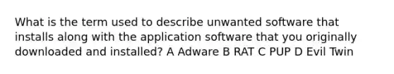 What is the term used to describe unwanted software that installs along with the application software that you originally downloaded and installed? A Adware B RAT C PUP D Evil Twin