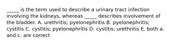 _____ is the term used to describe a urinary tract infection involving the kidneys, whereas _____ describes involvement of the bladder. A. urethritis; pyelonephritis B. pyelonephritis; cystitis C. cystitis; pyelonephritis D. cystitis; urethritis E. both a. and c. are correct