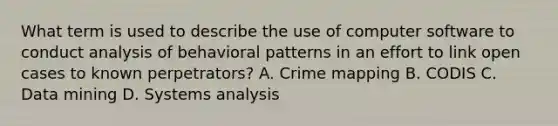 What term is used to describe the use of computer software to conduct analysis of behavioral patterns in an effort to link open cases to known perpetrators? A. Crime mapping B. CODIS C. Data mining D. Systems analysis