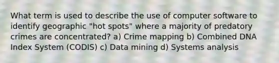 What term is used to describe the use of computer software to identify geographic "hot spots" where a majority of predatory crimes are concentrated? a) Crime mapping b) Combined DNA Index System (CODIS) c) Data mining d) Systems analysis