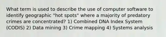 What term is used to describe the use of computer software to identify geographic "hot spots" where a majority of predatory crimes are concentrated? 1) Combined DNA Index System (CODIS) 2) Data mining 3) Crime mapping 4) Systems analysis