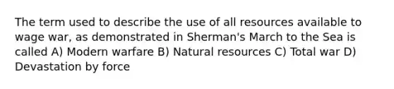 The term used to describe the use of all resources available to wage war, as demonstrated in Sherman's March to the Sea is called A) Modern warfare B) Natural resources C) Total war D) Devastation by force