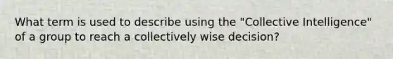 What term is used to describe using the "Collective Intelligence" of a group to reach a collectively wise decision?