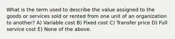 What is the term used to describe the value assigned to the goods or services sold or rented from one unit of an organization to another? A) Variable cost B) Fixed cost C) Transfer price D) Full service cost E) None of the above.