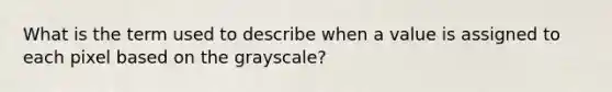 What is the term used to describe when a value is assigned to each pixel based on the grayscale?