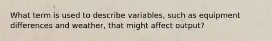 What term is used to describe variables, such as equipment differences and weather, that might affect output?