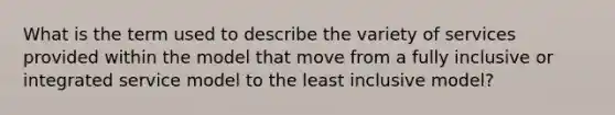 What is the term used to describe the variety of services provided within the model that move from a fully inclusive or integrated service model to the least inclusive model?