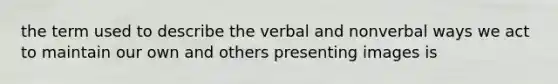 the term used to describe the verbal and nonverbal ways we act to maintain our own and others presenting images is