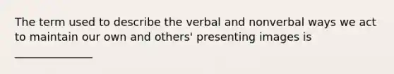 The term used to describe the verbal and nonverbal ways we act to maintain our own and others' presenting images is ______________