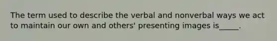 The term used to describe the verbal and nonverbal ways we act to maintain our own and others' presenting images is_____.