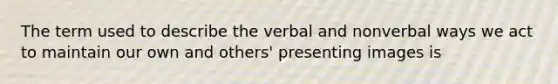 The term used to describe the verbal and nonverbal ways we act to maintain our own and others' presenting images is