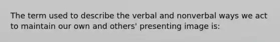 The term used to describe the verbal and nonverbal ways we act to maintain our own and others' presenting image is: