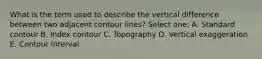 What is the term used to describe the vertical difference between two adjacent contour lines? Select one: A. Standard contour B. Index contour C. Topography D. Vertical exaggeration E. Contour interval