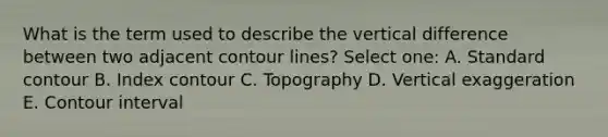 What is the term used to describe the vertical difference between two adjacent contour lines? Select one: A. Standard contour B. Index contour C. Topography D. Vertical exaggeration E. Contour interval