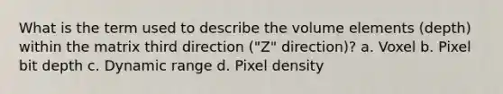 What is the term used to describe the volume elements (depth) within the matrix third direction ("Z" direction)? a. Voxel b. Pixel bit depth c. Dynamic range d. Pixel density