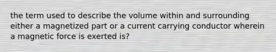 the term used to describe the volume within and surrounding either a magnetized part or a current carrying conductor wherein a magnetic force is exerted is?