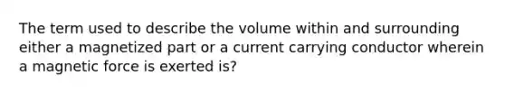 The term used to describe the volume within and surrounding either a magnetized part or a current carrying conductor wherein a magnetic force is exerted is?