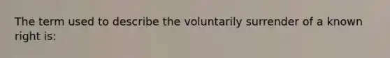 The term used to describe the voluntarily surrender of a known right is: