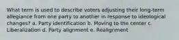 What term is used to describe voters adjusting their long-term allegiance from one party to another in response to ideological changes? a. Party identification b. Moving to the center c. Liberalization d. Party alignment e. Realignment