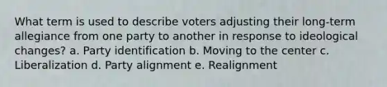 What term is used to describe voters adjusting their long-term allegiance from one party to another in response to ideological changes? a. Party identification b. Moving to the center c. Liberalization d. Party alignment e. Realignment