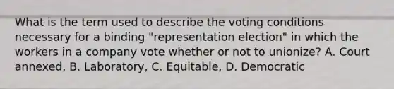 What is the term used to describe the voting conditions necessary for a binding "representation election" in which the workers in a company vote whether or not to unionize? A. Court annexed, B. Laboratory, C. Equitable, D. Democratic