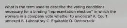 What is the term used to describe the voting conditions necessary for a binding "representation election'' in which the workers in a company vote whether to unionize? A. Court annexed B. Laboratory C. Equitable D. Democratic