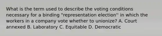 What is the term used to describe the voting conditions necessary for a binding "representation election'' in which the workers in a company vote whether to unionize? A. Court annexed B. Laboratory C. Equitable D. Democratic