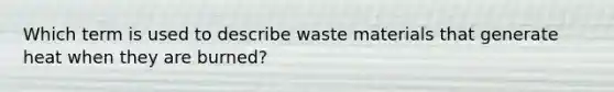 Which term is used to describe waste materials that generate heat when they are burned?