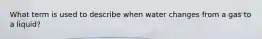 What term is used to describe when water changes from a gas to a liquid?