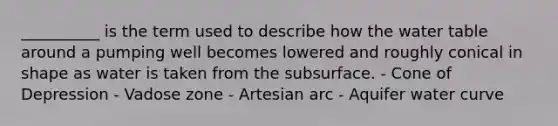 __________ is the term used to describe how the water table around a pumping well becomes lowered and roughly conical in shape as water is taken from the subsurface. - Cone of Depression - Vadose zone - Artesian arc - Aquifer water curve