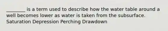 ________ is a term used to describe how the water table around a well becomes lower as water is taken from the subsurface. Saturation Depression Perching Drawdown