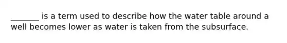 _______ is a term used to describe how the water table around a well becomes lower as water is taken from the subsurface.
