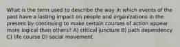 What is the term used to describe the way in which events of the past have a lasting impact on people and organizations in the present by continuing to make certain courses of action appear more logical than others? A) critical juncture B) path dependency C) life course D) social movement