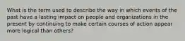 What is the term used to describe the way in which events of the past have a lasting impact on people and organizations in the present by continuing to make certain courses of action appear more logical than others?