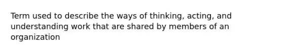 Term used to describe the ways of thinking, acting, and understanding work that are shared by members of an organization