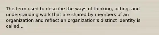 The term used to describe the ways of thinking, acting, and understanding work that are shared by members of an organization and reflect an organization's distinct identity is called...