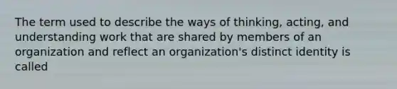 The term used to describe the ways of thinking, acting, and understanding work that are shared by members of an organization and reflect an organization's distinct identity is called