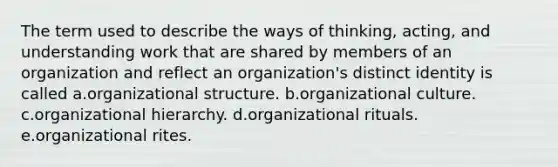 The term used to describe the ways of thinking, acting, and understanding work that are shared by members of an organization and reflect an organization's distinct identity is called a.organizational structure. b.organizational culture. c.organizational hierarchy. d.organizational rituals. e.organizational rites.