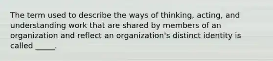 The term used to describe the ways of thinking, acting, and understanding work that are shared by members of an organization and reflect an organization's distinct identity is called _____.