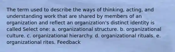 The term used to describe the ways of thinking, acting, and understanding work that are shared by members of an organization and reflect an organization's distinct identity is called Select one: a. organizational structure. b. organizational culture. c. organizational hierarchy. d. organizational rituals. e. organizational rites. Feedback