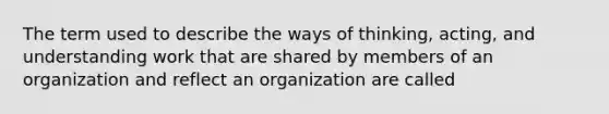 The term used to describe the ways of thinking, acting, and understanding work that are shared by members of an organization and reflect an organization are called