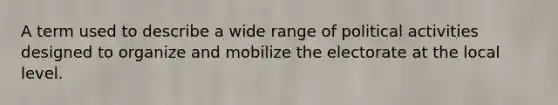 A term used to describe a wide range of political activities designed to organize and mobilize the electorate at the local level.