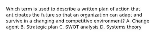 Which term is used to describe a written plan of action that anticipates the future so that an organization can adapt and survive in a changing and competitive environment? A. Change agent B. Strategic plan C. SWOT analysis D. Systems theory