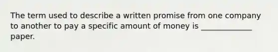 The term used to describe a written promise from one company to another to pay a specific amount of money is _____________ paper.