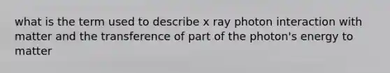 what is the term used to describe x ray photon interaction with matter and the transference of part of the photon's energy to matter