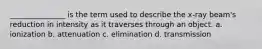 _______________ is the term used to describe the x-ray beam's reduction in intensity as it traverses through an object. a. ionization b. attenuation c. elimination d. transmission