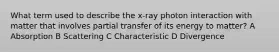 What term used to describe the x-ray photon interaction with matter that involves partial transfer of its energy to matter? A Absorption B Scattering C Characteristic D Divergence